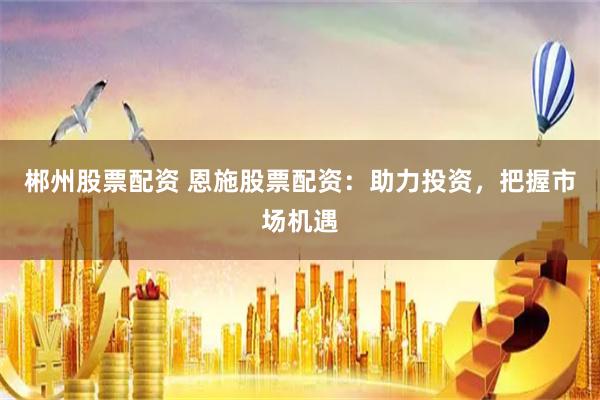 郴州股票配资 恩施股票配资：助力投资，把握市场机遇