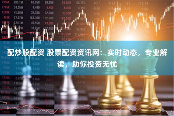 配炒股配资 股票配资资讯网：实时动态，专业解读，助你投资无忧