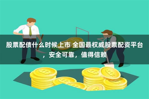 股票配债什么时候上市 全国最权威股票配资平台，安全可靠，值得信赖