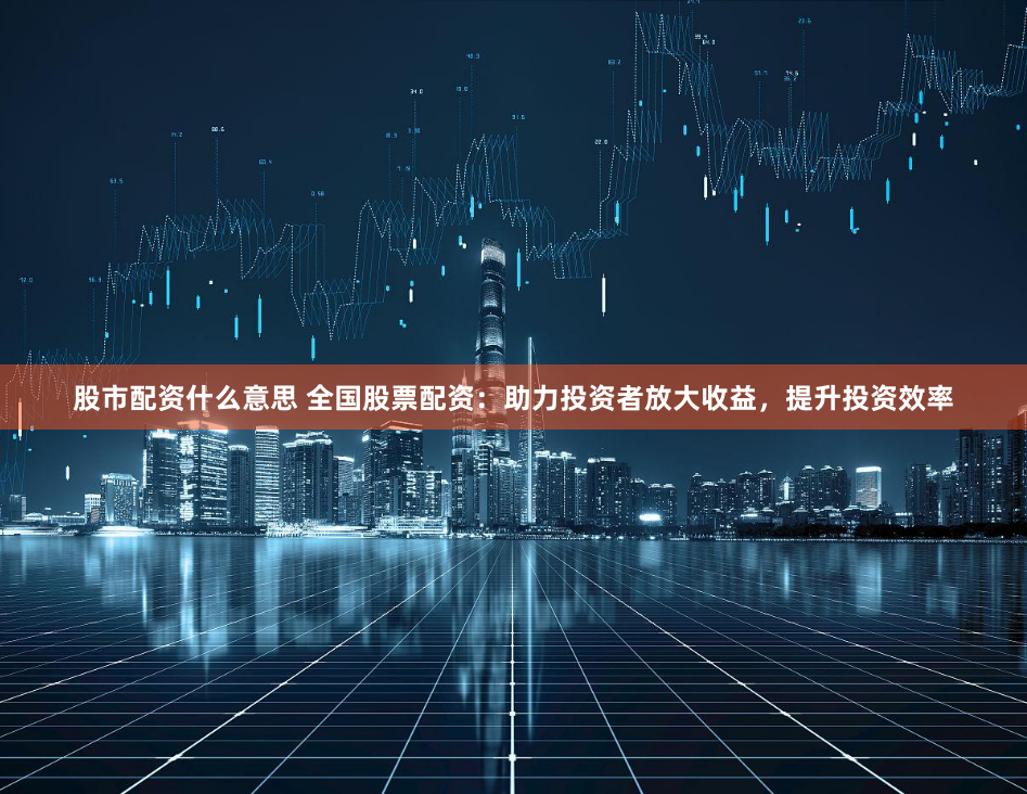 股市配资什么意思 全国股票配资：助力投资者放大收益，提升投资效率